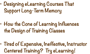 • Designing eLearning Courses That   Support Long-Term Memory  • How the Cone of Learning Influences   the Design of Training Classes • Tired of Expensive, Ineffective, Instructor   Centered Training? Try eLearning!